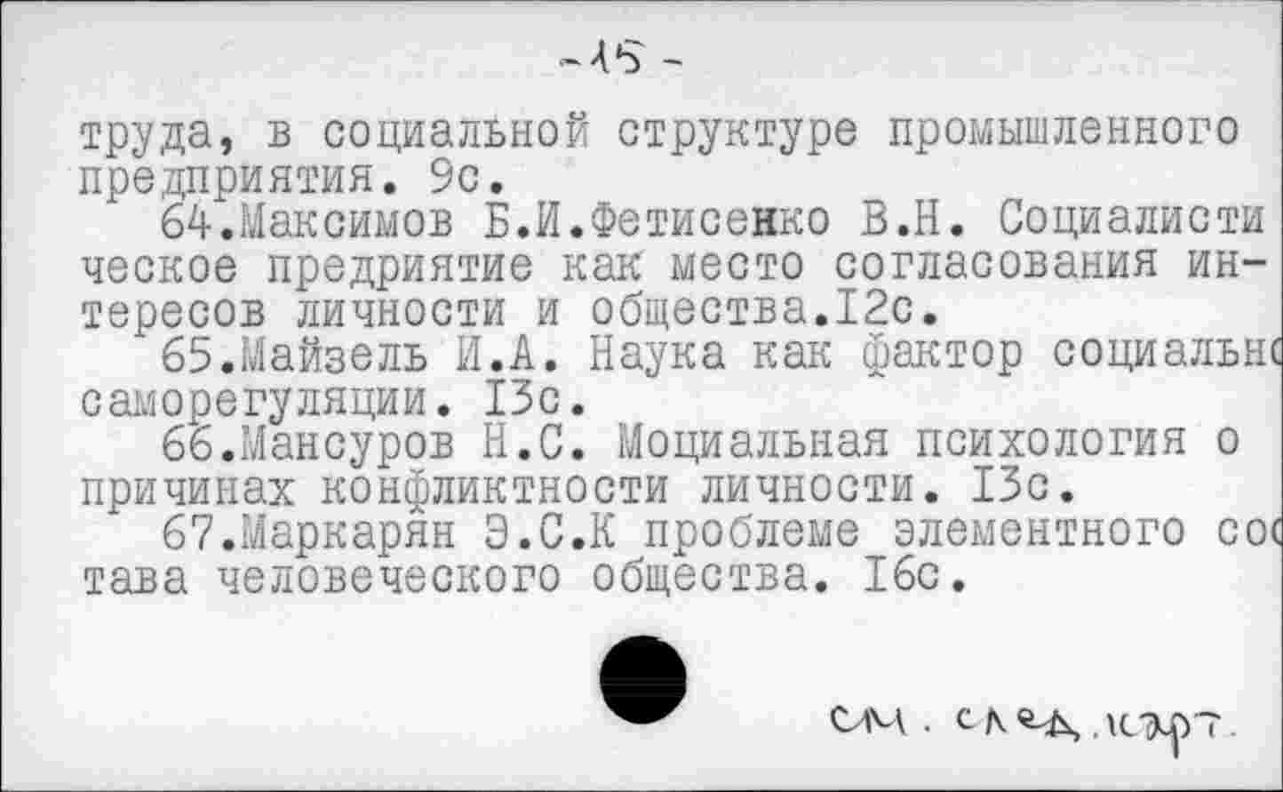 ﻿-4*3 -
труда, в социальной структуре промышленного предприятия. 9с.
64.	Максимов Б.И.Фетисенко В.Н. Социалисты ческое предриятие как место согласования интересов личности и общества.12с.
65.	Майзель И.А. Наука как фактор социальнс саморегуляции. 13с.
66.	Мансуров Н.С. Моциальная психология о причинах конфликтности личности. 13с.
67.	Маркарян Э.С.К проблеме элементного со( тава человеческого общества. 16с.
